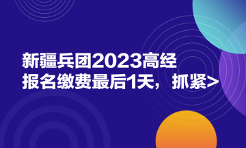 新疆兵團2023高經(jīng)報名繳費最后1天，抓緊