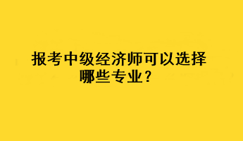 報考中級經(jīng)濟師可以選擇哪些專業(yè)？