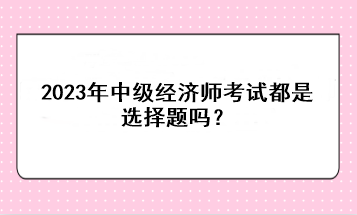 2023年中級(jí)經(jīng)濟(jì)師考試都是選擇題嗎？