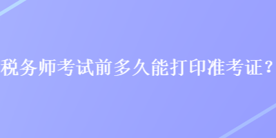稅務(wù)師考試前多久能打印準(zhǔn)考證？