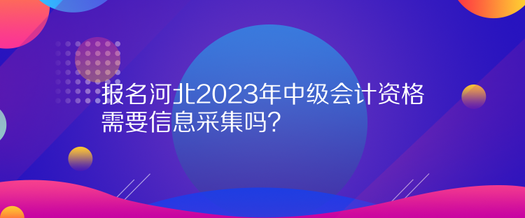 報名河北2023年中級會計資格需要信息采集嗎？