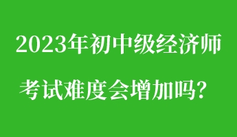 2023年初中級(jí)經(jīng)濟(jì)師考試難度會(huì)增加嗎？