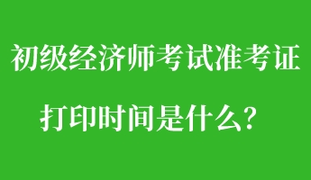 初級經(jīng)濟師考試準(zhǔn)考證打印時間是什么？
