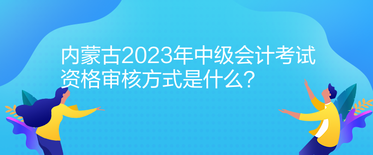 內(nèi)蒙古2023年中級(jí)會(huì)計(jì)考試資格審核方式是什么？