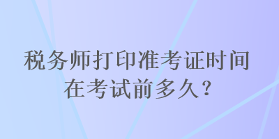 稅務(wù)師打印準考證時間在考試前多久？
