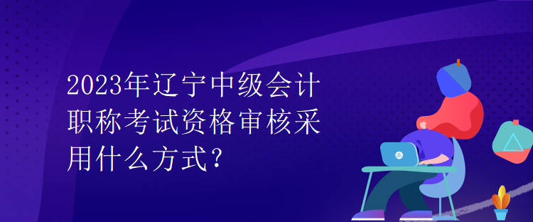 2023年遼寧中級會計(jì)職稱考試資格審核采用什么方式？
