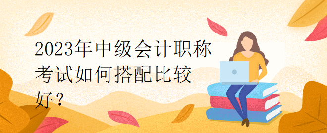 2023年中級會計職稱考試如何搭配比較好？