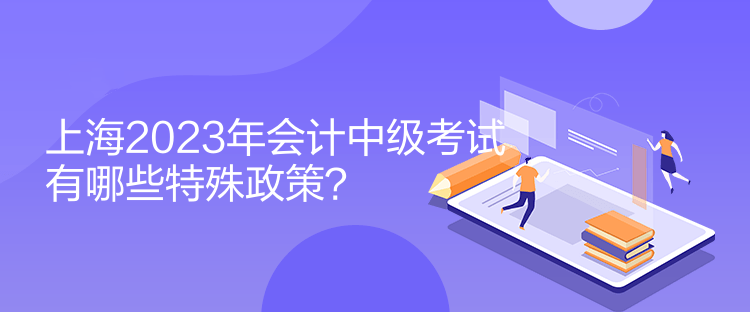 上海2023年會(huì)計(jì)中級(jí)考試有哪些特殊政策？