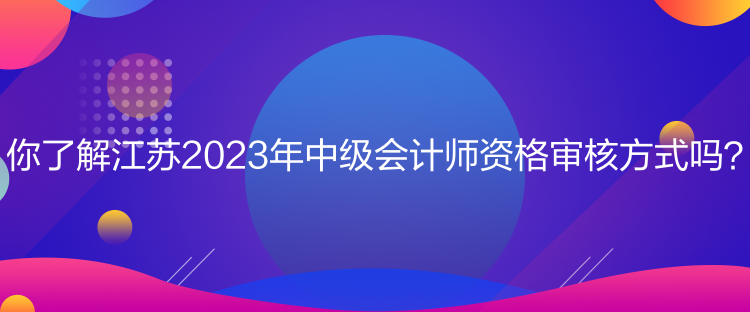 你了解江蘇2023年中級(jí)會(huì)計(jì)師資格審核方式嗎？