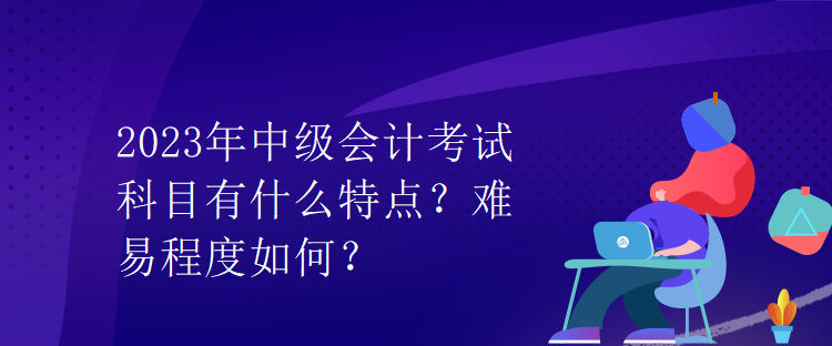 2023年中級會計考試科目有什么特點？難易程度如何？