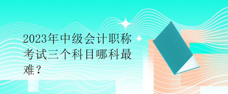 2023年中級會計職稱考試三個科目哪科最難？
