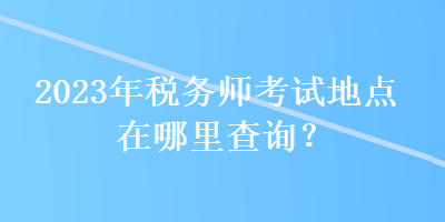 2023年稅務(wù)師考試地點在哪里查詢？
