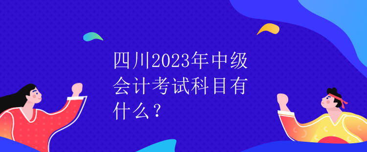 四川2023年中級會計考試科目有什么？