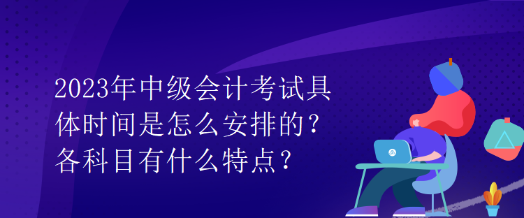 2023年中級會計考試具體時間是怎么安排的？各科目有什么特點？