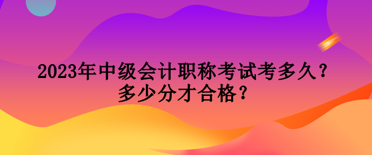 2023年中級(jí)會(huì)計(jì)職稱考試考多久？多少分才合格？