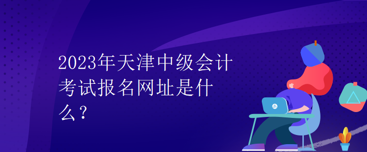 2023年天津中級會計考試報名網(wǎng)址是什么？