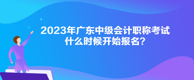 2023年廣東中級會計職稱考試什么時候開始報名？