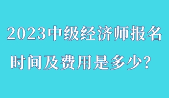 2023中級經(jīng)濟師報名時間及費用是多少？