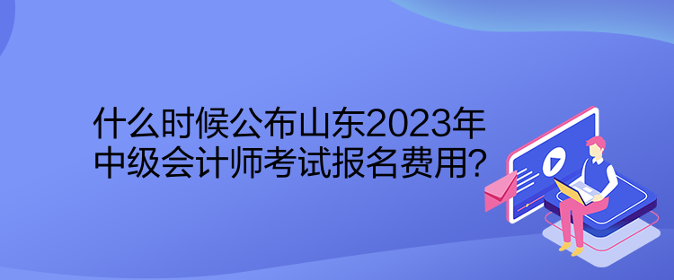 什么時候公布山東2023年中級會計師考試報名費用？