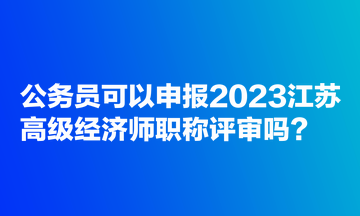 公務(wù)員可以申報(bào)2023江蘇高級(jí)經(jīng)濟(jì)師職稱評(píng)審嗎？