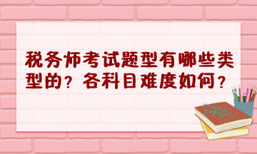 稅務(wù)師考試題型有哪些類型的？2023年各科目難度怎樣？