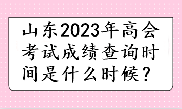 山東2023年高會(huì)考試成績(jī)查詢時(shí)間是什么時(shí)候？
