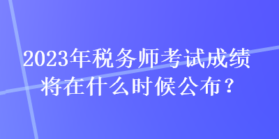 2023年稅務(wù)師考試成績將在什么時(shí)候公布？