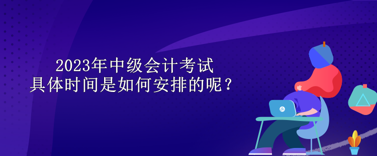 2023年中級會計考試具體時間是如何安排的呢？