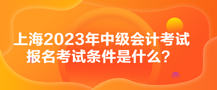 上海2023年中級(jí)會(huì)計(jì)考試報(bào)名考試條件是什么？