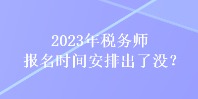 2023年稅務(wù)師報名時間安排出了沒？