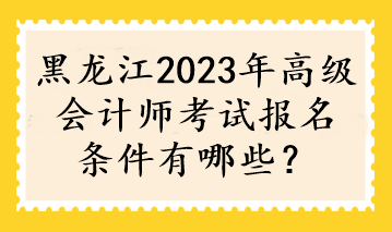 黑龍江2023年高級會計師考試報名條件有哪些？