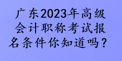 廣東2023年高級會計職稱考試報名條件你知道嗎？