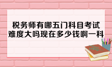 稅務師有哪五門科目考試？難度大嗎現(xiàn)在多少錢啊一科？