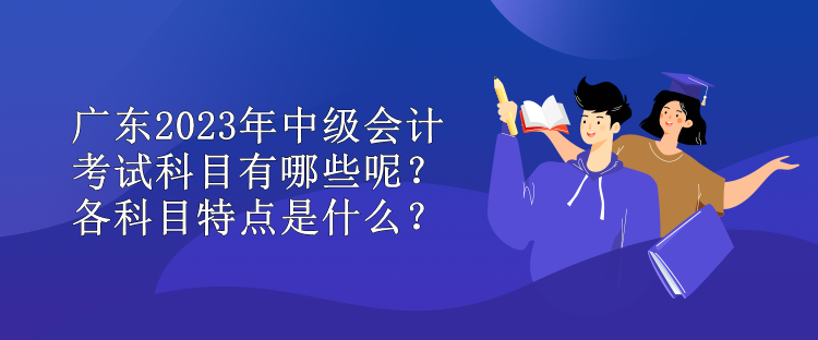 廣東2023年中級會計考試科目有哪些呢？各科目特點是什么？