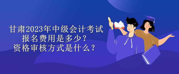 甘肅2023年中級會計考試報名費用是多少？資格審核方式是什么？