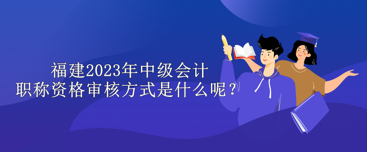 福建2023年中級(jí)會(huì)計(jì)職稱資格審核方式是什么呢？