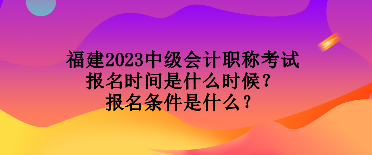 福建2023中級會計職稱考試報名時間是什么時候？報名條件是什么？