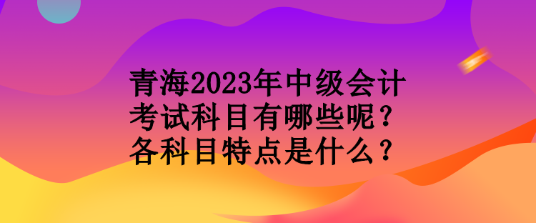 青海2023年中級會計考試科目有哪些呢？各科目特點(diǎn)是什么？