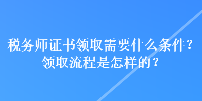 稅務(wù)師證書(shū)領(lǐng)取需要什么條件？領(lǐng)取流程是怎樣的？