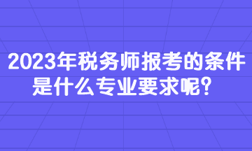 2023年稅務師報考的條件是什么專業(yè)要求呢？