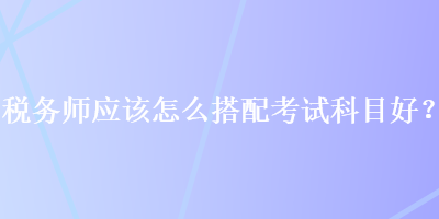 稅務師應該怎么搭配考試科目好？