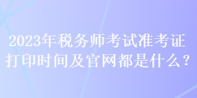 2023年稅務(wù)師考試準(zhǔn)考證打印時(shí)間及官網(wǎng)都是什么？
