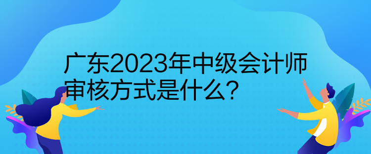廣東2023年中級(jí)會(huì)計(jì)師審核方式是什么？