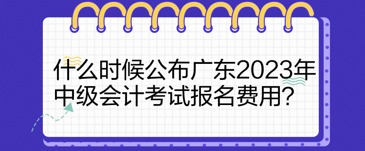 什么時候公布廣東2023年中級會計考試報名費用？