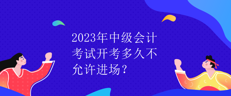 2023年中級會計(jì)考試開考多久不允許進(jìn)場？