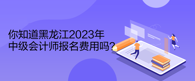 你知道黑龍江2023年中級會計師報名費用嗎？