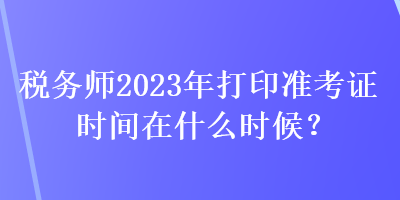 稅務(wù)師2023年打印準(zhǔn)考證時間在什么時候？