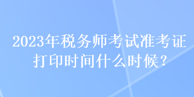 2023年稅務師考試準考證打印時間什么時候？