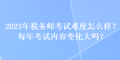 2023年稅務(wù)師考試難度怎么樣？每年考試內(nèi)容變化大嗎？