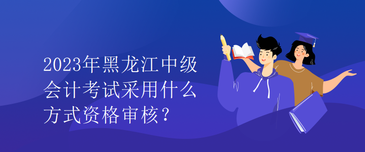 2023年黑龍江中級會計(jì)考試采用什么方式資格審核？